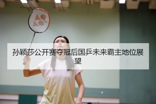 孙颖莎公开赛夺冠后国乒未来霸主地位展望